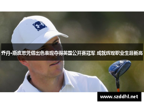 乔丹·斯皮思凭借出色表现夺得英国公开赛冠军 成就辉煌职业生涯新高 乔丹·斯皮思凭借出色表现夺得英国公开赛冠军 成就辉煌职业生涯新高
