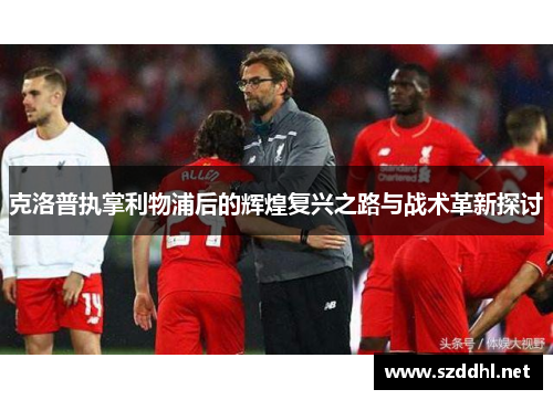 克洛普执掌利物浦后的辉煌复兴之路与战术革新探讨
