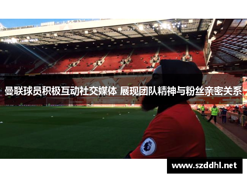 曼联球员积极互动社交媒体 展现团队精神与粉丝亲密关系
