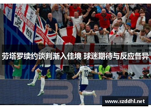 劳塔罗续约谈判渐入佳境 球迷期待与反应各异