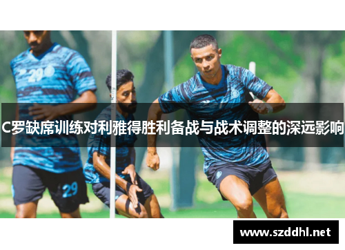 C罗缺席训练对利雅得胜利备战与战术调整的深远影响 C罗缺席训练对利雅得胜利备战与战术调整的深远影响