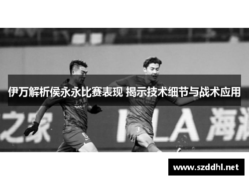 伊万解析侯永永比赛表现 揭示技术细节与战术应用