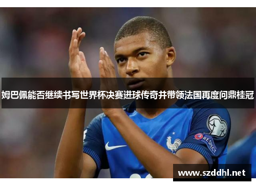 姆巴佩能否继续书写世界杯决赛进球传奇并带领法国再度问鼎桂冠