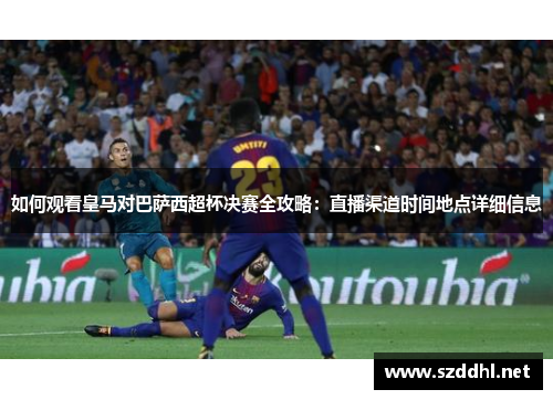 如何观看皇马对巴萨西超杯决赛全攻略：直播渠道时间地点详细信息