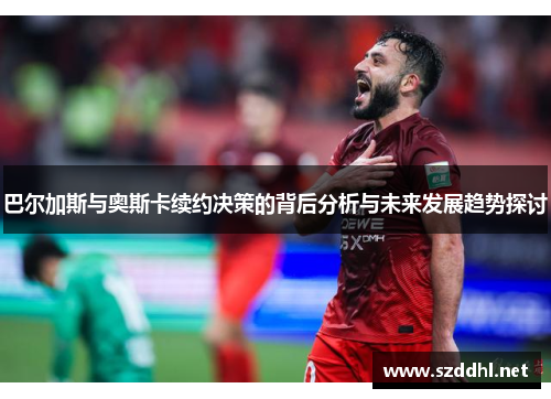 巴尔加斯与奥斯卡续约决策的背后分析与未来发展趋势探讨