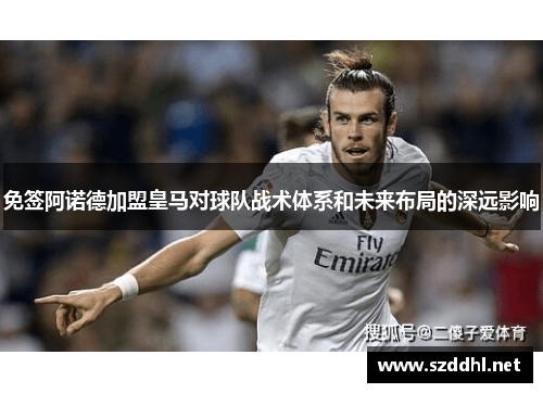 免签阿诺德加盟皇马对球队战术体系和未来布局的深远影响