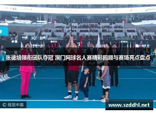 张德培领衔团队夺冠 澳门网球名人赛精彩回顾与赛场亮点盘点
