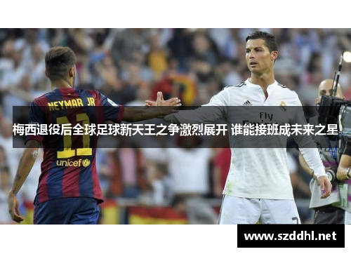 梅西退役后全球足球新天王之争激烈展开 谁能接班成未来之星