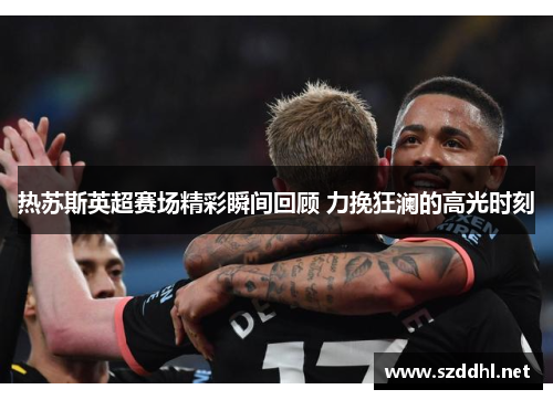 热苏斯英超赛场精彩瞬间回顾 力挽狂澜的高光时刻 热苏斯英超赛场精彩瞬间回顾 力挽狂澜的高光时刻
