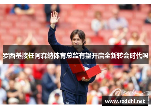罗西基接任阿森纳体育总监有望开启全新转会时代吗