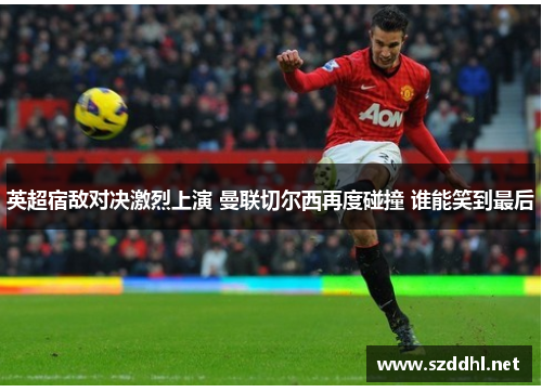 英超宿敌对决激烈上演 曼联切尔西再度碰撞 谁能笑到最后