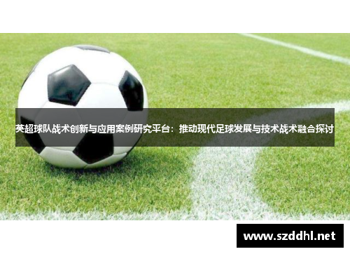 英超球队战术创新与应用案例研究平台:推动现代足球发展与技术战术融合探讨 英超球队战术创新与应用案例研究平台:推动现代足球发展与技术战术融合探讨