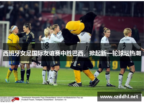 西班牙女足国际友谊赛中胜巴西，掀起新一轮球坛热潮