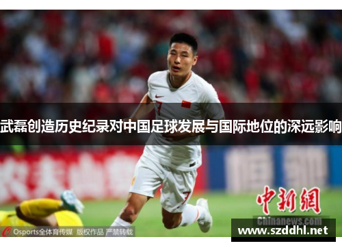 武磊创造历史纪录对中国足球发展与国际地位的深远影响