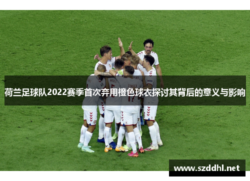 荷兰足球队2022赛季首次弃用橙色球衣探讨其背后的意义与影响 荷兰足球队2022赛季首次弃用橙色球衣探讨其背后的意义与影响