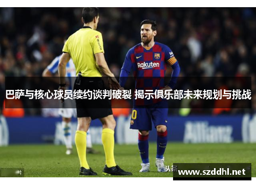 巴萨与核心球员续约谈判破裂 揭示俱乐部未来规划与挑战